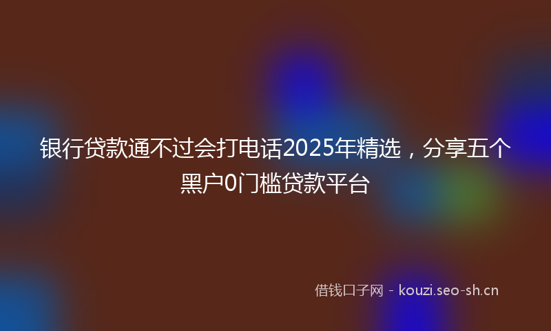 银行贷款通不过会打电话2025年精选，分享五个黑户0门槛贷款平台