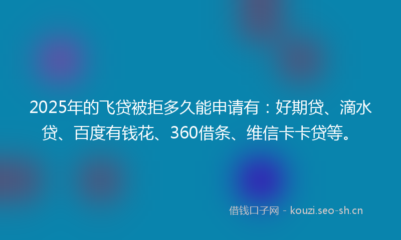 2025年的飞贷被拒多久能申请有：好期贷、滴水贷、百度有钱花、360借条、维信卡卡贷等。