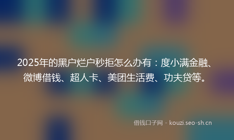 2025年的黑户烂户秒拒怎么办有：度小满金融、微博借钱、超人卡、美团生活费、功夫贷等。