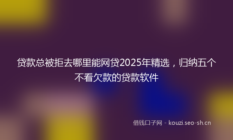 贷款总被拒去哪里能网贷2025年精选，归纳五个不看欠款的贷款软件