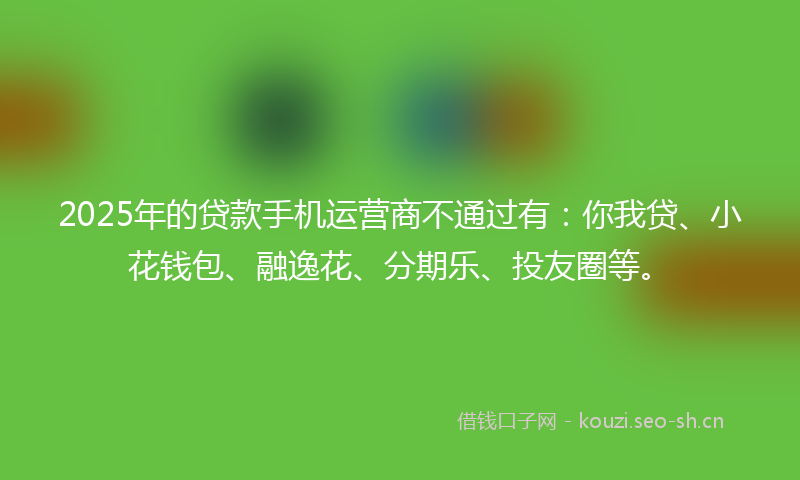 2025年的贷款手机运营商不通过有：你我贷、小花钱包、融逸花、分期乐、投友圈等。