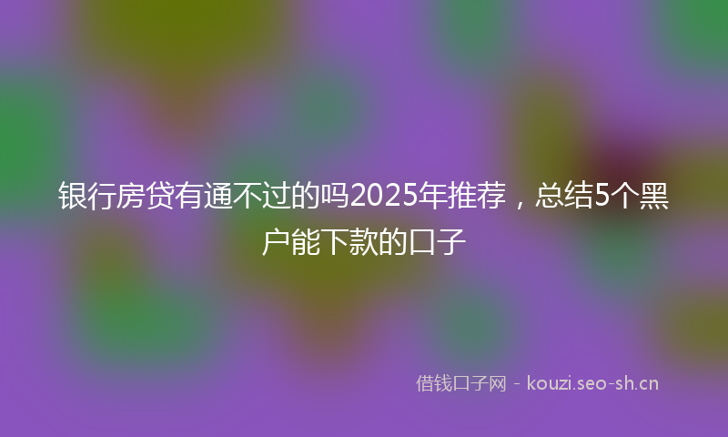 银行房贷有通不过的吗2025年推荐，总结5个黑户能下款的口子