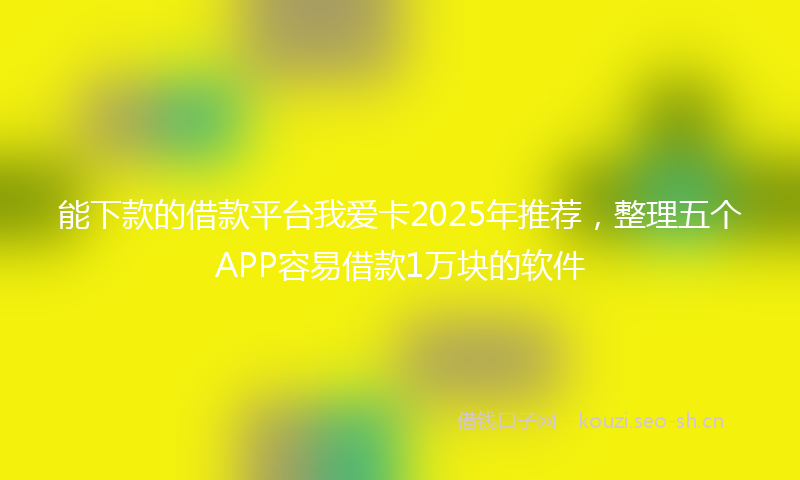 能下款的借款平台我爱卡2025年推荐，整理五个APP容易借款1万块的软件