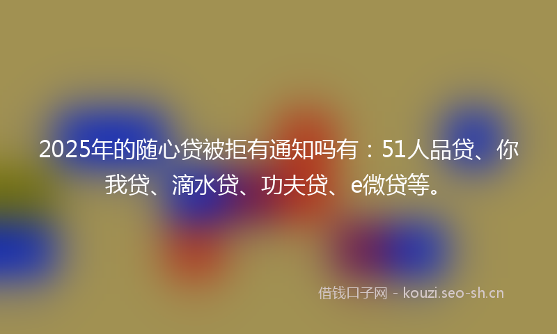 2025年的随心贷被拒有通知吗有：51人品贷、你我贷、滴水贷、功夫贷、e微贷等。