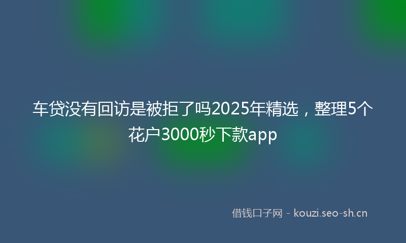 车贷没有回访是被拒了吗2025年精选，整理5个花户3000秒下款app