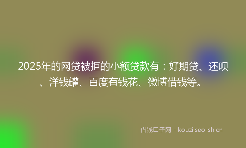 2025年的网贷被拒的小额贷款有：好期贷、还呗、洋钱罐、百度有钱花、微博借钱等。
