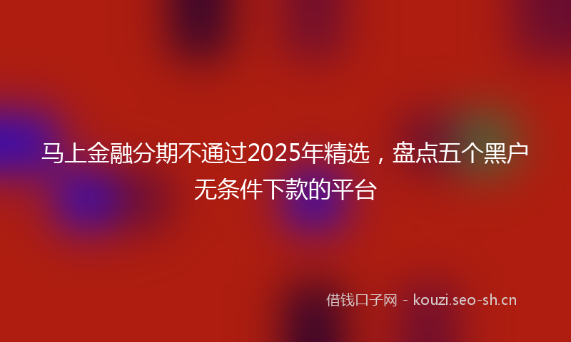 马上金融分期不通过2025年精选，盘点五个黑户无条件下款的平台