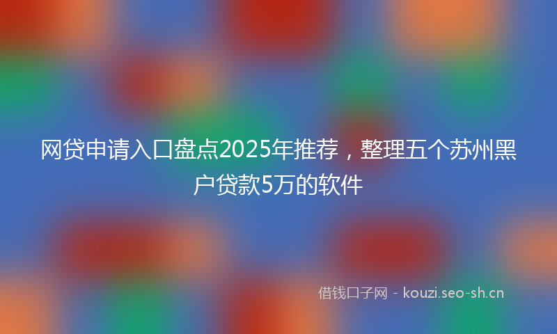 网贷申请入口盘点2025年推荐，整理五个苏州黑户贷款5万的软件