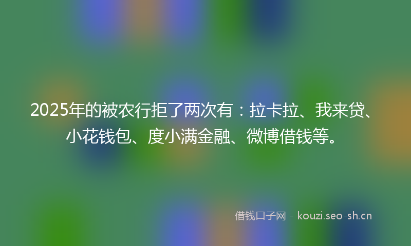 2025年的被农行拒了两次有：拉卡拉、我来贷、小花钱包、度小满金融、微博借钱等。