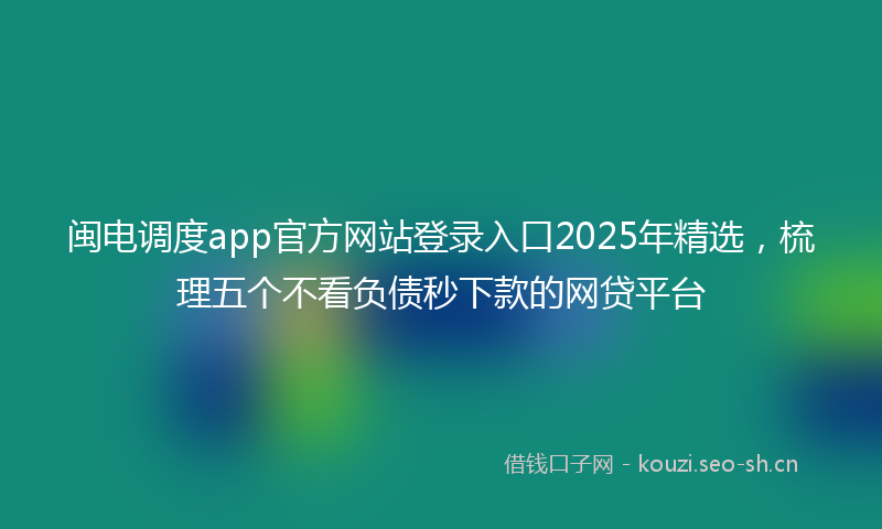 闽电调度app官方网站登录入口2025年精选，梳理五个不看负债秒下款的网贷平台