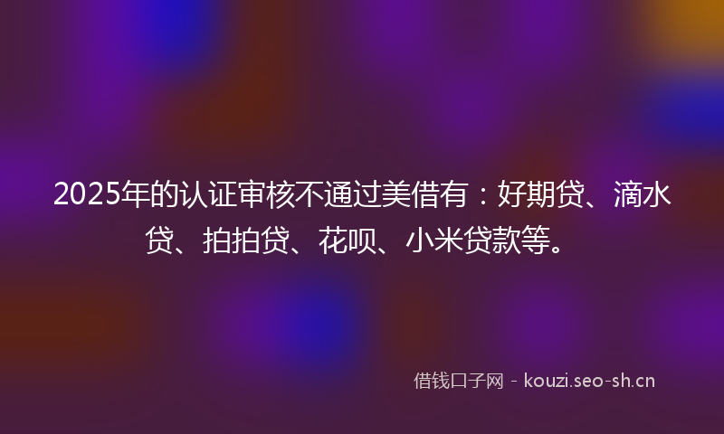 2025年的认证审核不通过美借有：好期贷、滴水贷、拍拍贷、花呗、小米贷款等。