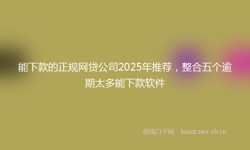 能下款的正规网贷公司2025年推荐，整合五个逾期太多能下款软件