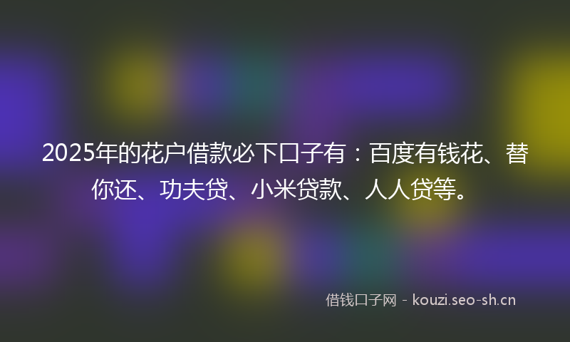2025年的花户借款必下口子有：百度有钱花、替你还、功夫贷、小米贷款、人人贷等。