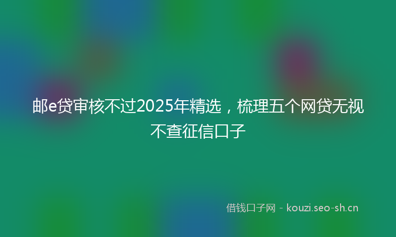 邮e贷审核不过2025年精选，梳理五个网贷无视不查征信口子