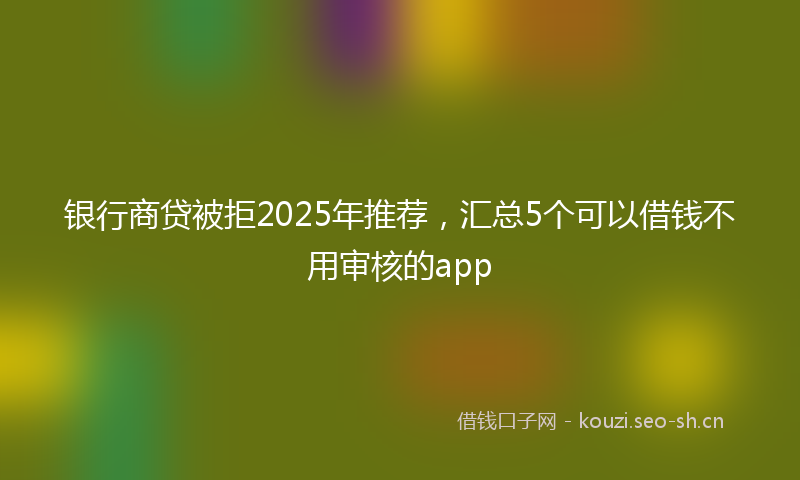 银行商贷被拒2025年推荐，汇总5个可以借钱不用审核的app