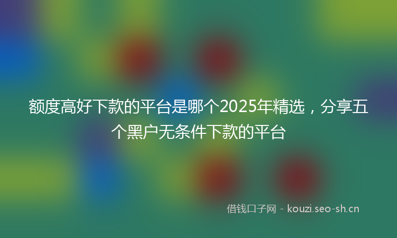 额度高好下款的平台是哪个2025年精选，分享五个黑户无条件下款的平台