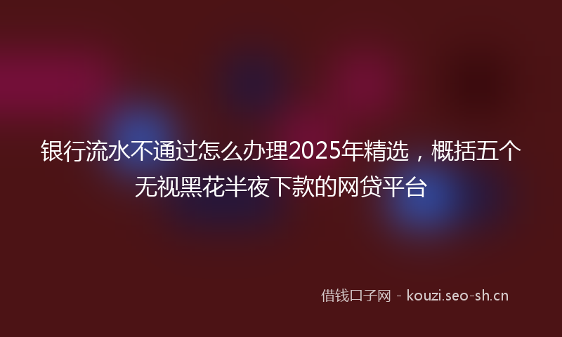 银行流水不通过怎么办理2025年精选，概括五个无视黑花半夜下款的网贷平台