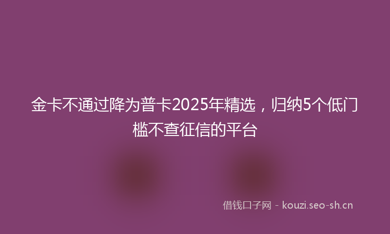 金卡不通过降为普卡2025年精选，归纳5个低门槛不查征信的平台