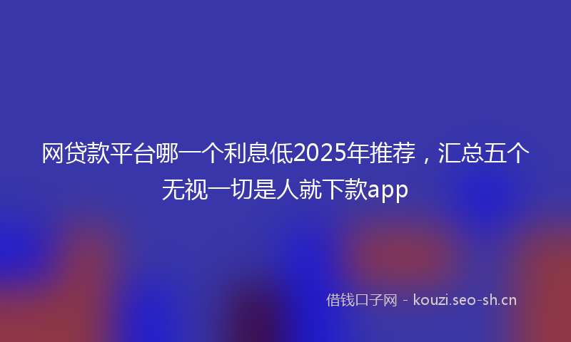 网贷款平台哪一个利息低2025年推荐，汇总五个无视一切是人就下款app
