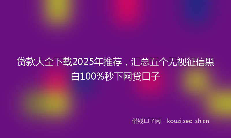 贷款大全下载2025年推荐，汇总五个无视征信黑白100%秒下网贷口子
