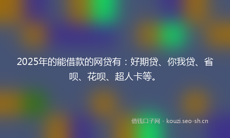 2025年的能借款的网贷有：好期贷、你我贷、省呗、花呗、超人卡等。