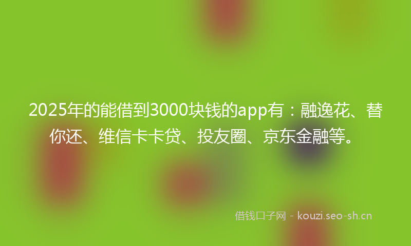 2025年的能借到3000块钱的app有：融逸花、替你还、维信卡卡贷、投友圈、京东金融等。