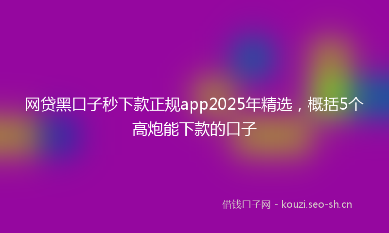 网贷黑口子秒下款正规app2025年精选，概括5个高炮能下款的口子