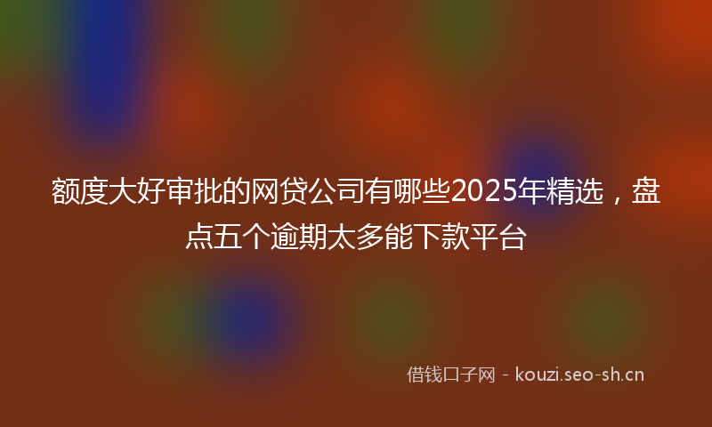 额度大好审批的网贷公司有哪些2025年精选，盘点五个逾期太多能下款平台