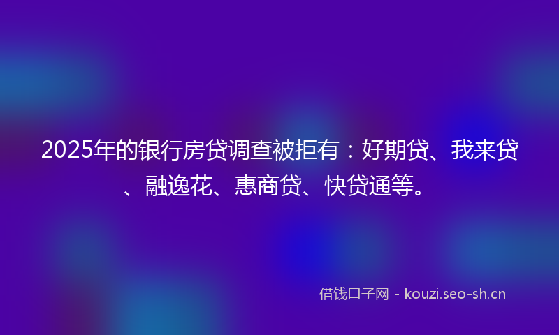 2025年的银行房贷调查被拒有：好期贷、我来贷、融逸花、惠商贷、快贷通等。