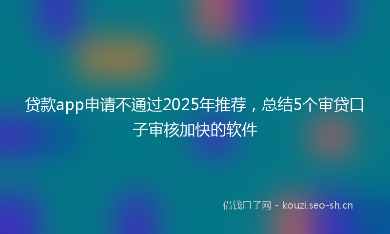 贷款app申请不通过2025年推荐，总结5个审贷口子审核加快的软件