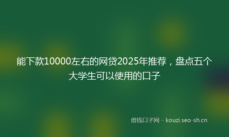能下款10000左右的网贷2025年推荐，盘点五个大学生可以使用的口子