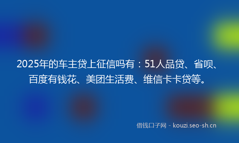 2025年的车主贷上征信吗有：51人品贷、省呗、百度有钱花、美团生活费、维信卡卡贷等。