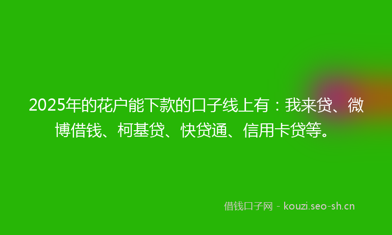 2025年的花户能下款的口子线上有：我来贷、微博借钱、柯基贷、快贷通、信用卡贷等。