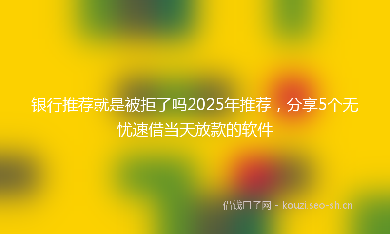 银行推荐就是被拒了吗2025年推荐，分享5个无忧速借当天放款的软件