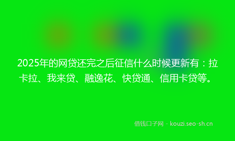 2025年的网贷还完之后征信什么时候更新有：拉卡拉、我来贷、融逸花、快贷通、信用卡贷等。