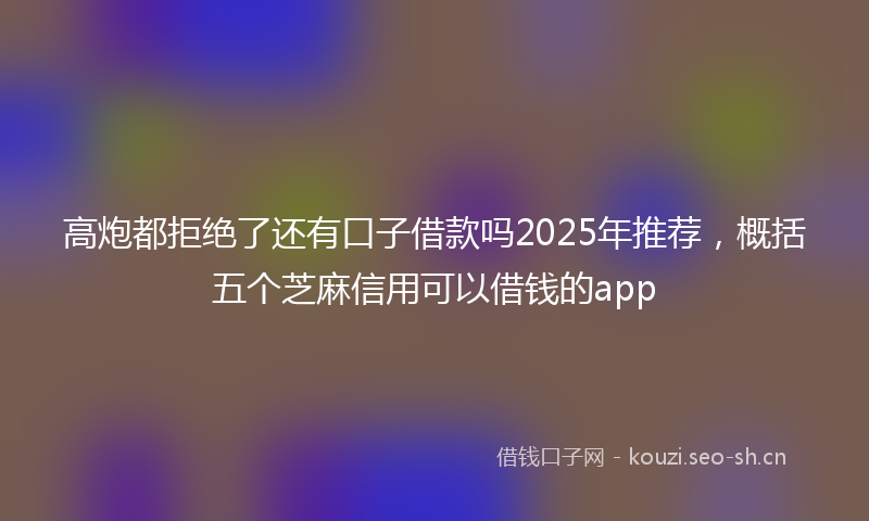 高炮都拒绝了还有口子借款吗2025年推荐，概括五个芝麻信用可以借钱的app