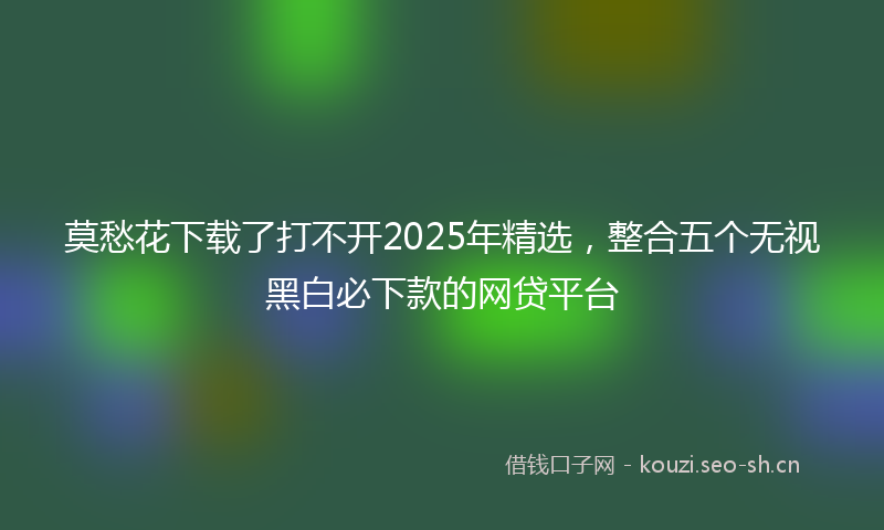 莫愁花下载了打不开2025年精选，整合五个无视黑白必下款的网贷平台