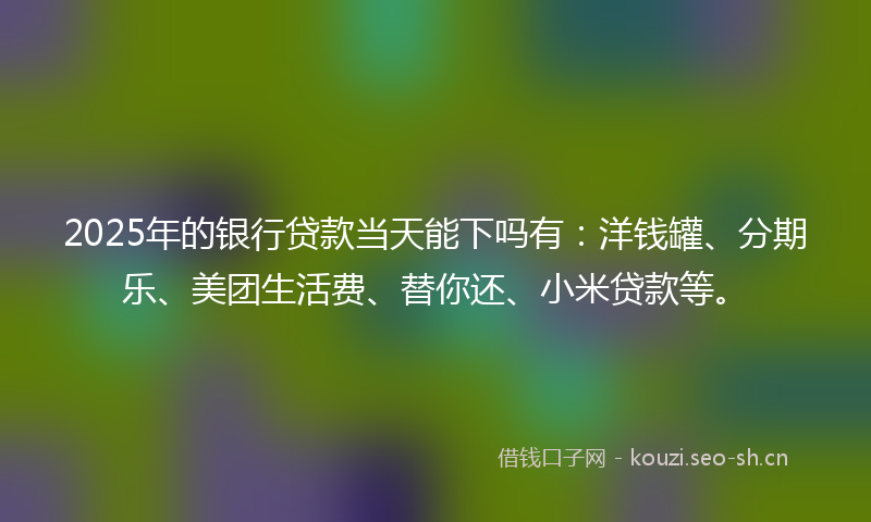 2025年的银行贷款当天能下吗有：洋钱罐、分期乐、美团生活费、替你还、小米贷款等。