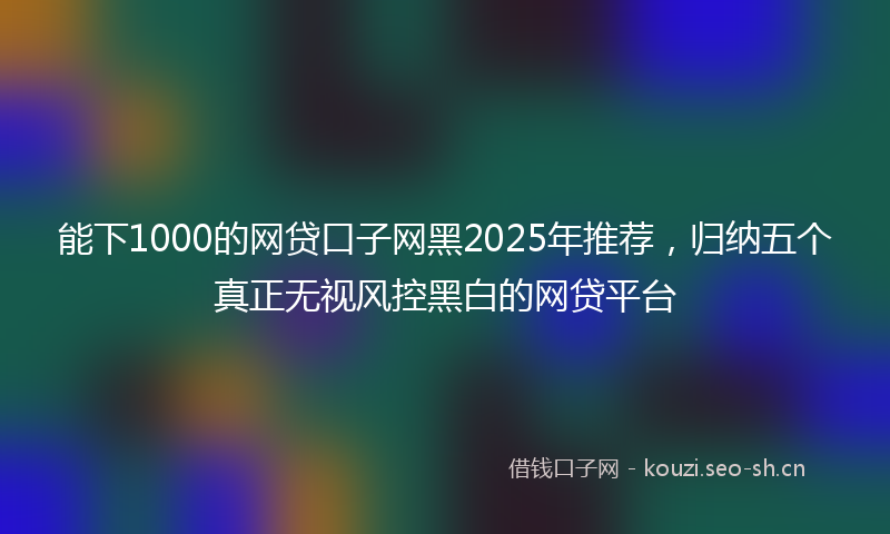 能下1000的网贷口子网黑2025年推荐，归纳五个真正无视风控黑白的网贷平台