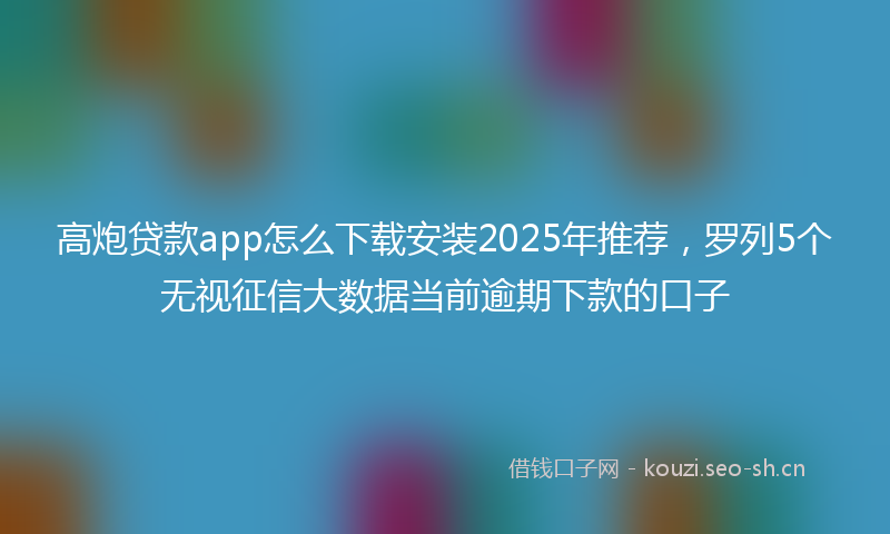 高炮贷款app怎么下载安装2025年推荐，罗列5个无视征信大数据当前逾期下款的口子