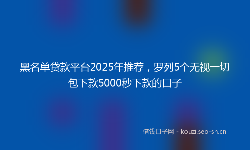 黑名单贷款平台2025年推荐，罗列5个无视一切包下款5000秒下款的口子