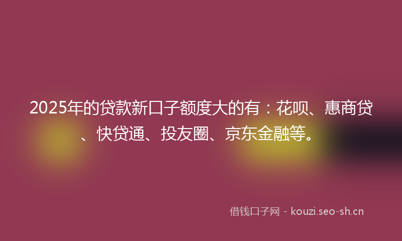 2025年的贷款新口子额度大的有：花呗、惠商贷、快贷通、投友圈、京东金融等。