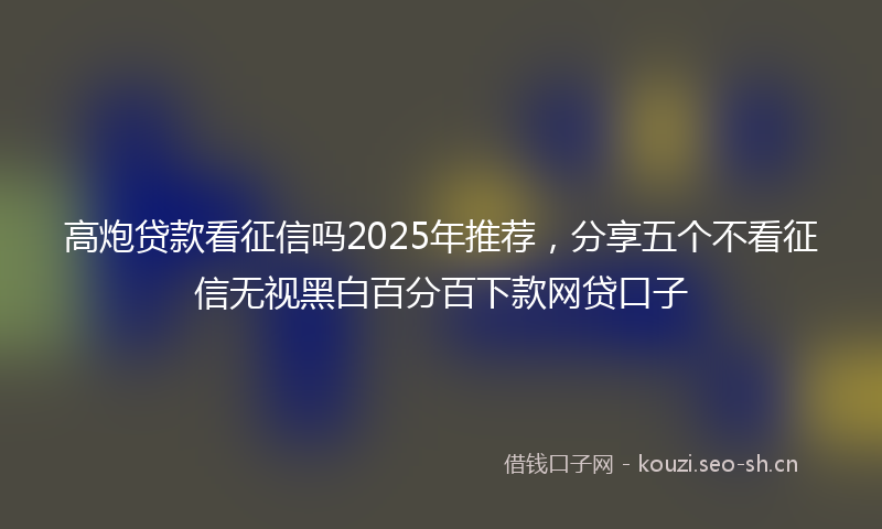 高炮贷款看征信吗2025年推荐，分享五个不看征信无视黑白百分百下款网贷口子