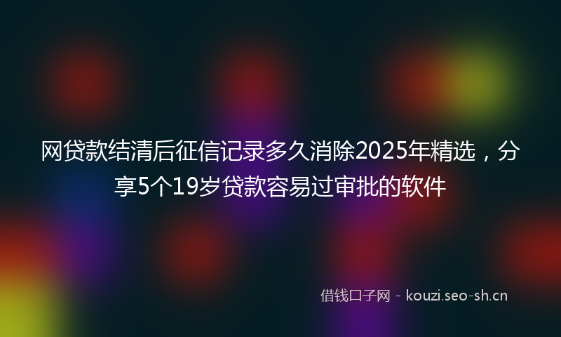 网贷款结清后征信记录多久消除2025年精选，分享5个19岁贷款容易过审批的软件