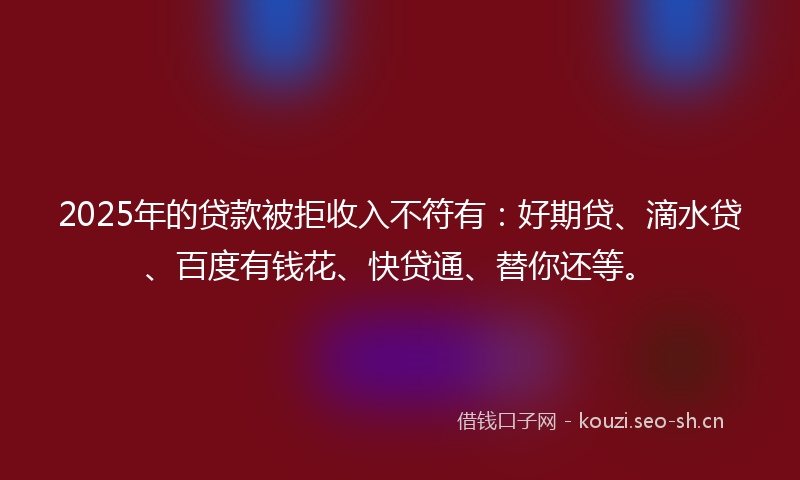 2025年的贷款被拒收入不符有：好期贷、滴水贷、百度有钱花、快贷通、替你还等。