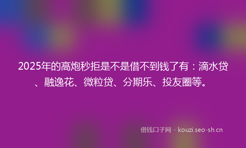 2025年的高炮秒拒是不是借不到钱了有：滴水贷、融逸花、微粒贷、分期乐、投友圈等。