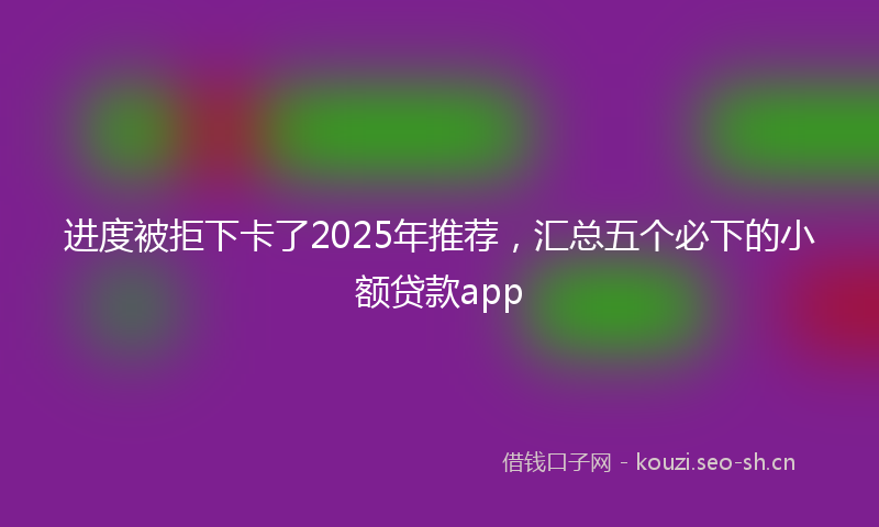 进度被拒下卡了2025年推荐，汇总五个必下的小额贷款app