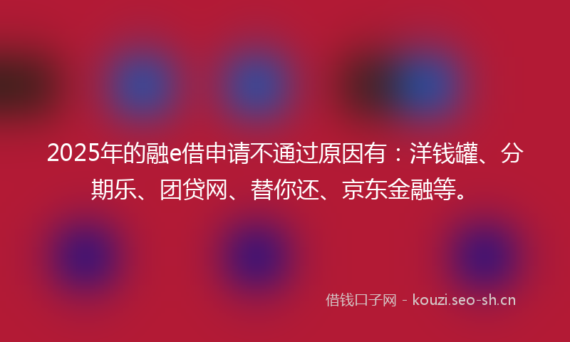 2025年的融e借申请不通过原因有：洋钱罐、分期乐、团贷网、替你还、京东金融等。
