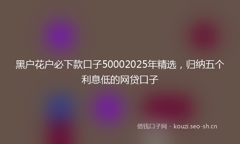 黑户花户必下款口子50002025年精选，归纳五个利息低的网贷口子