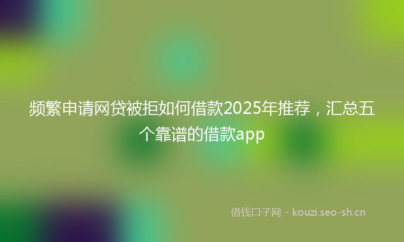 频繁申请网贷被拒如何借款2025年推荐，汇总五个靠谱的借款app